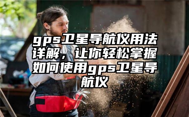 gps卫星导航仪用法详解，让你轻松掌握如何使用gps卫星导航仪