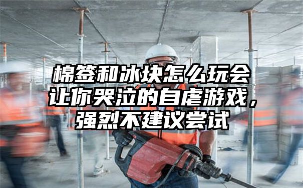 棉签和冰块怎么玩会让你哭泣的自虐游戏，强烈不建议尝试