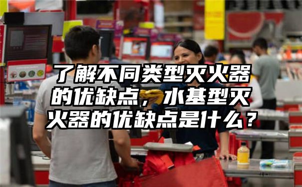 了解不同类型灭火器的优缺点，水基型灭火器的优缺点是什么？