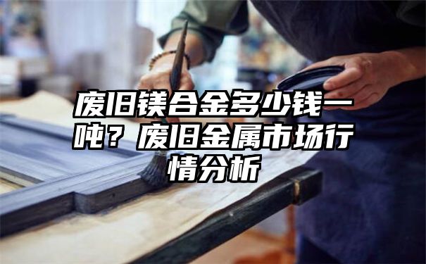 废旧镁合金多少钱一吨？废旧金属市场行情分析