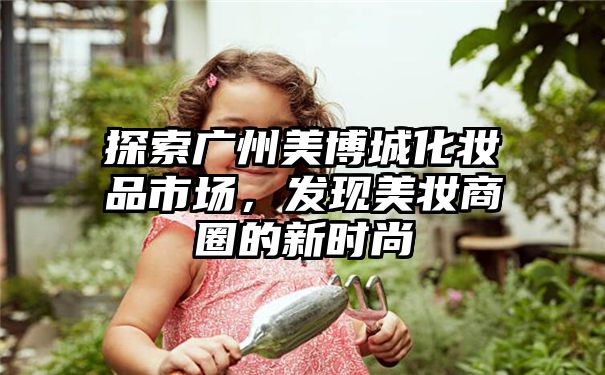 探索广州美博城化妆品市场，发现美妆商圈的新时尚