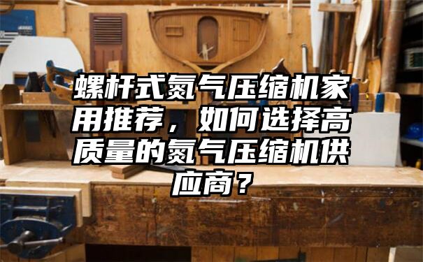 螺杆式氮气压缩机家用推荐，如何选择高质量的氮气压缩机供应商？