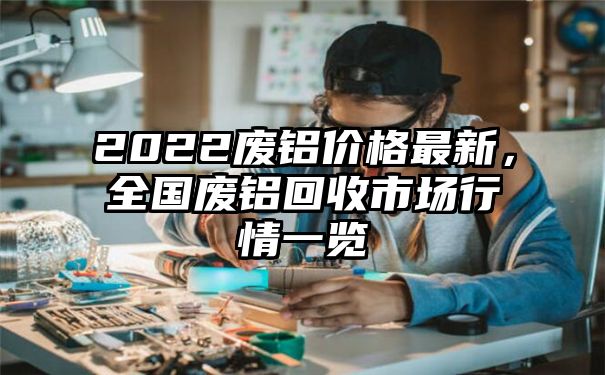 2022废铝价格最新，全国废铝回收市场行情一览