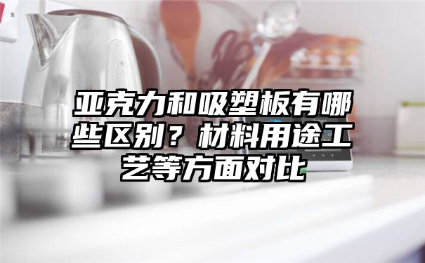 亚克力和吸塑板有哪些区别？材料用途工艺等方面对比