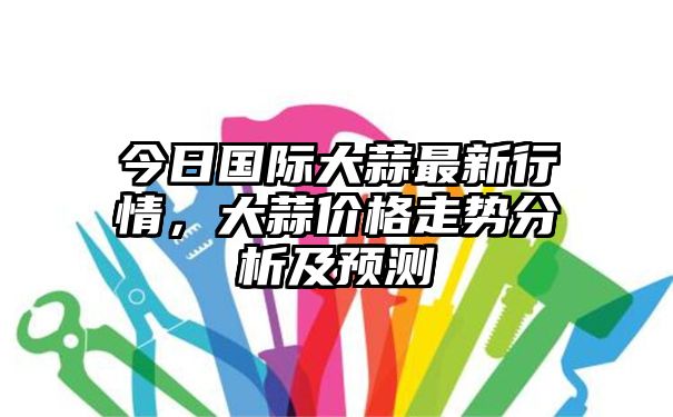 今日国际大蒜最新行情，大蒜价格走势分析及预测