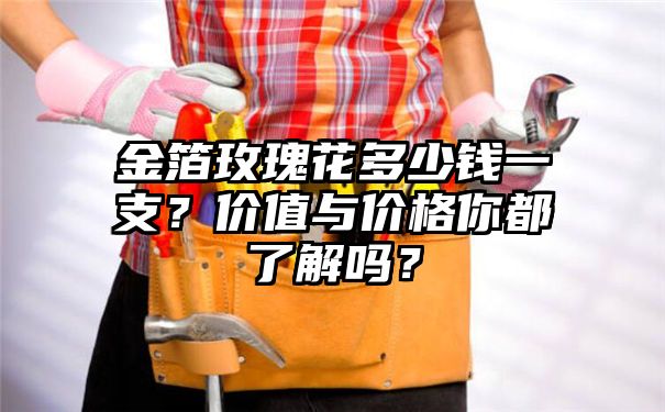 金箔玫瑰花多少钱一支？价值与价格你都了解吗？