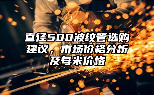 直径500波纹管选购建议，市场价格分析及每米价格