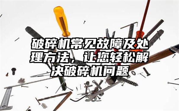 破碎机常见故障及处理方法，让您轻松解决破碎机问题