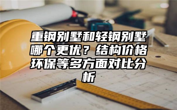 重钢别墅和轻钢别墅哪个更优？结构价格环保等多方面对比分析