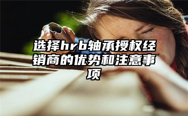 选择hrb轴承授权经销商的优势和注意事项