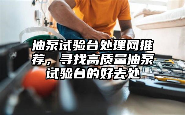 油泵试验台处理网推荐，寻找高质量油泵试验台的好去处