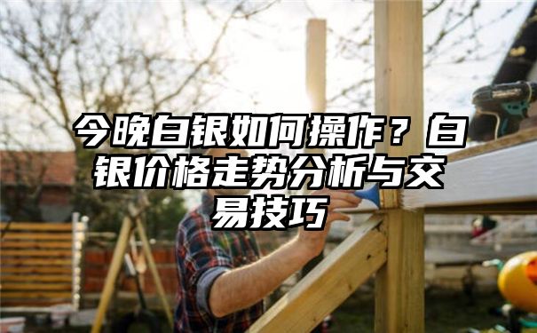 今晚白银如何操作？白银价格走势分析与交易技巧