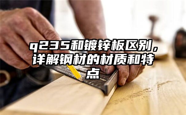 q235和镀锌板区别，详解钢材的材质和特点