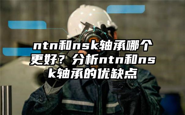 ntn和nsk轴承哪个更好？分析ntn和nsk轴承的优缺点