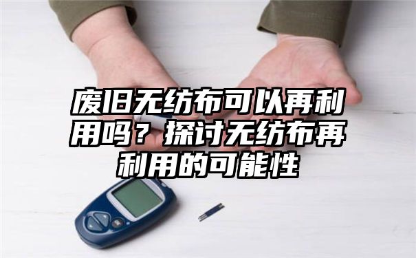 废旧无纺布可以再利用吗？探讨无纺布再利用的可能性