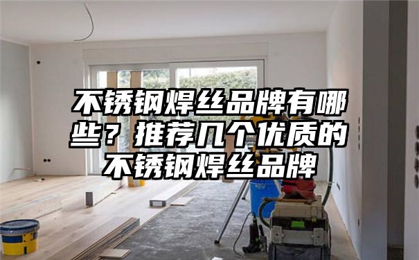 不锈钢焊丝品牌有哪些？推荐几个优质的不锈钢焊丝品牌