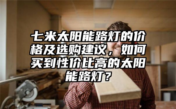 七米太阳能路灯的价格及选购建议，如何买到性价比高的太阳能路灯？