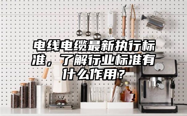 电线电缆最新执行标准，了解行业标准有什么作用？