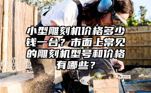 小型雕刻机价格多少钱一台？市面上常见的雕刻机型号和价格有哪些？