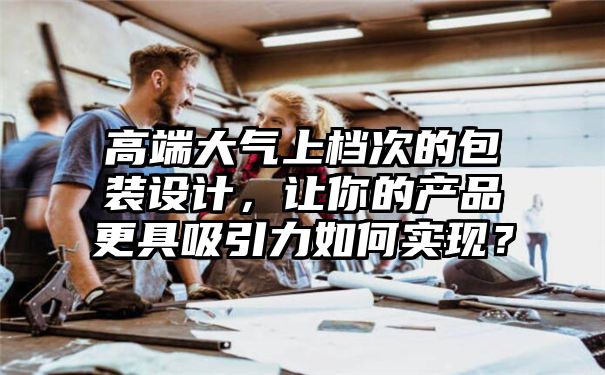 高端大气上档次的包装设计，让你的产品更具吸引力如何实现？