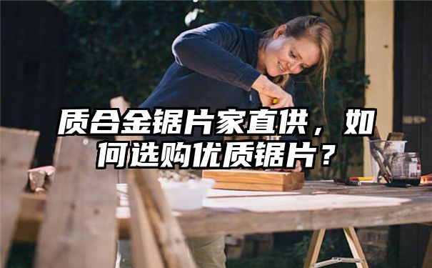 质合金锯片家直供，如何选购优质锯片？