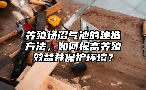 养殖场沼气池的建造方法，如何提高养殖效益并保护环境？