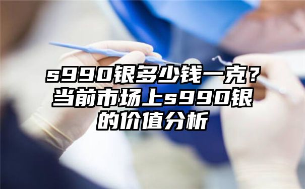 s990银多少钱一克？当前市场上s990银的价值分析