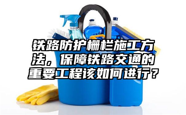 铁路防护栅栏施工方法，保障铁路交通的重要工程该如何进行？