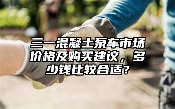 三一混凝土泵车市场价格及购买建议，多少钱比较合适？