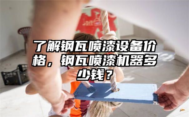 了解钢瓦喷漆设备价格，钢瓦喷漆机器多少钱？