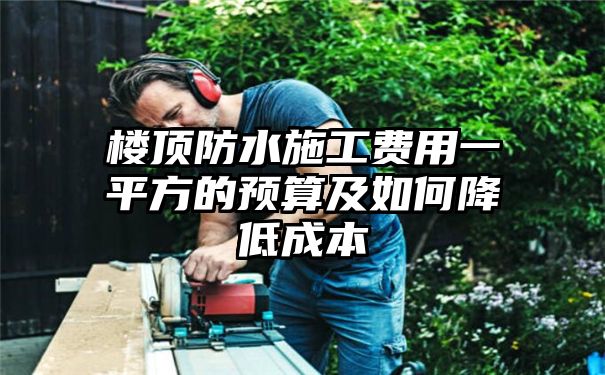 楼顶防水施工费用一平方的预算及如何降低成本