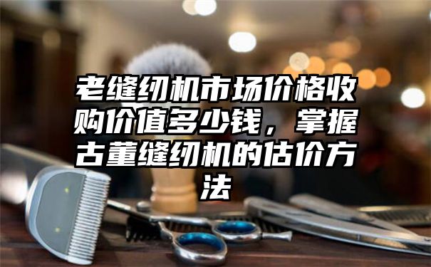 老缝纫机市场价格收购价值多少钱，掌握古董缝纫机的估价方法