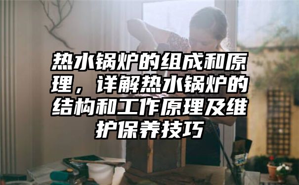 热水锅炉的组成和原理，详解热水锅炉的结构和工作原理及维护保养技巧