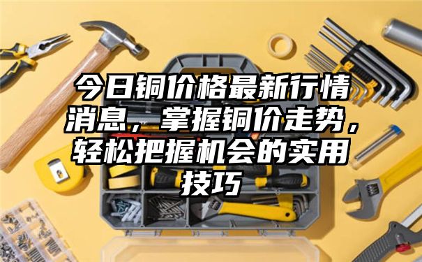 今日铜价格最新行情消息，掌握铜价走势，轻松把握机会的实用技巧