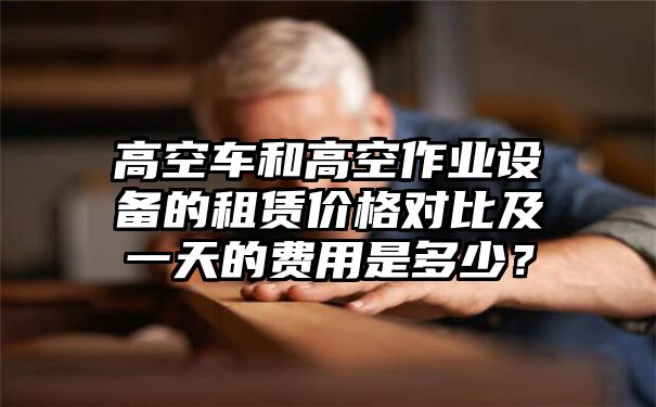 高空车和高空作业设备的租赁价格对比及一天的费用是多少？