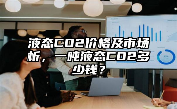 液态CO2价格及市场析，一吨液态CO2多少钱？