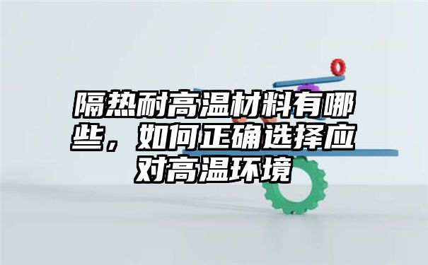 隔热耐高温材料有哪些，如何正确选择应对高温环境