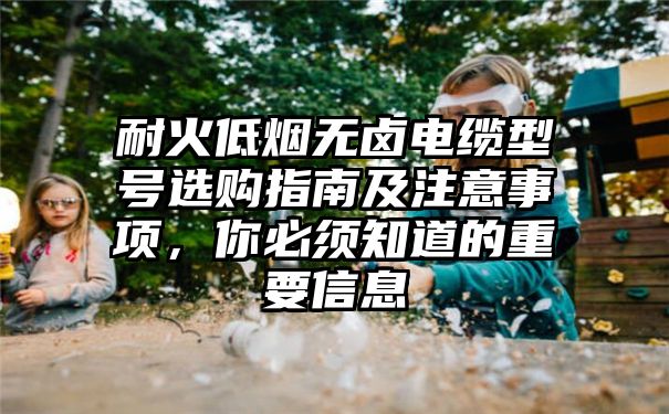 耐火低烟无卤电缆型号选购指南及注意事项，你必须知道的重要信息