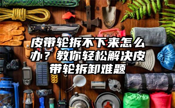 皮带轮拆不下来怎么办？教你轻松解决皮带轮拆卸难题