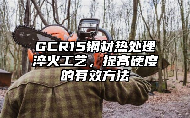 GCR15钢材热处理淬火工艺，提高硬度的有效方法