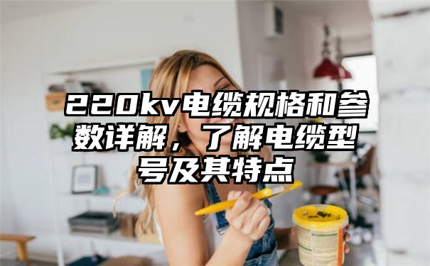 220kv电缆规格和参数详解，了解电缆型号及其特点