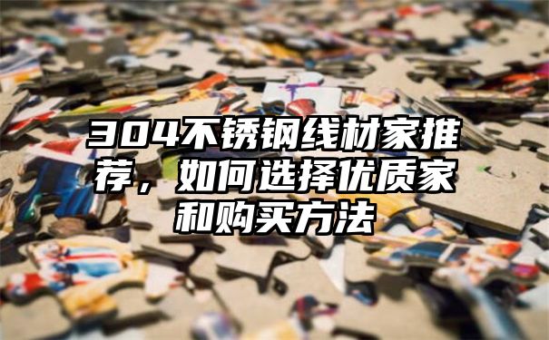 304不锈钢线材家推荐，如何选择优质家和购买方法