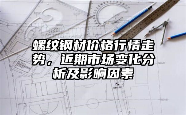 螺纹钢材价格行情走势，近期市场变化分析及影响因素