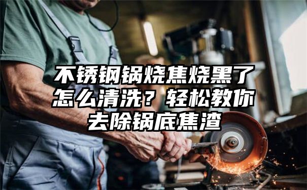 不锈钢锅烧焦烧黑了怎么清洗？轻松教你去除锅底焦渣