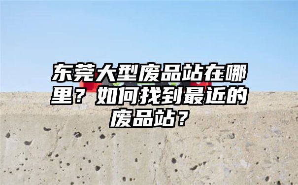 东莞大型废品站在哪里？如何找到最近的废品站？