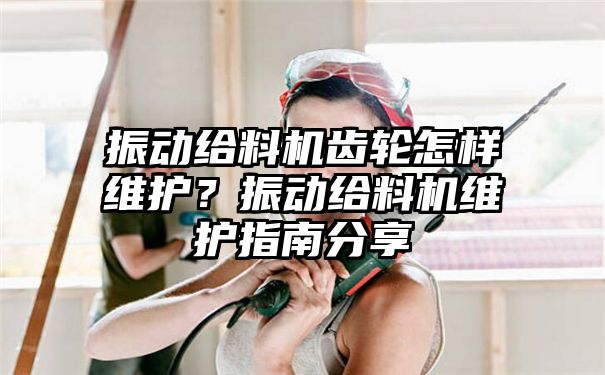 振动给料机齿轮怎样维护？振动给料机维护指南分享