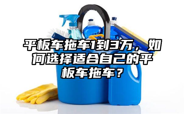 平板车拖车1到3万，如何选择适合自己的平板车拖车？