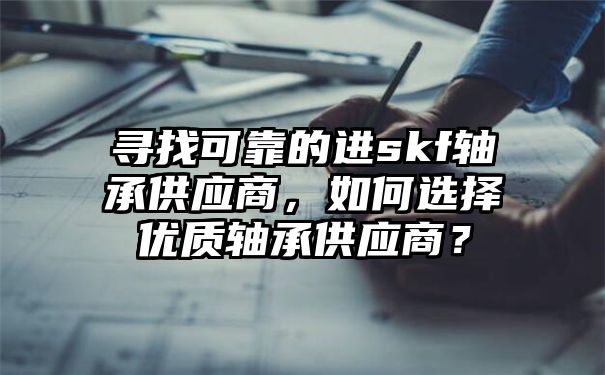 寻找可靠的进skf轴承供应商，如何选择优质轴承供应商？