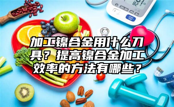 加工镍合金用什么刀具？提高镍合金加工效率的方法有哪些？