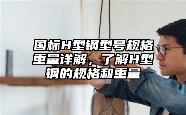 国标H型钢型号规格重量详解，了解H型钢的规格和重量